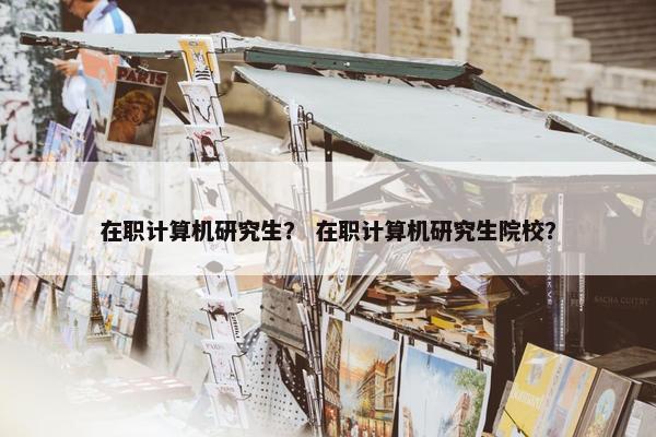 在职计算机研究生？ 在职计算机研究生院校？