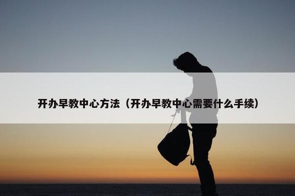 开办早教中心方法（开办早教中心需要什么手续）