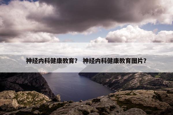 神经内科健康教育？ 神经内科健康教育图片？