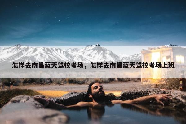 怎样去南昌蓝天驾校考场，怎样去南昌蓝天驾校考场上班