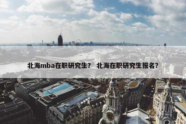 北海mba在职研究生？ 北海在职研究生报名？