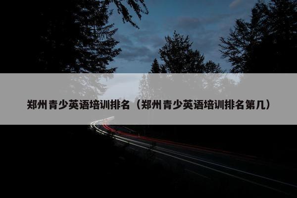 郑州青少英语培训排名（郑州青少英语培训排名第几）