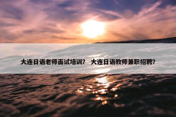大连日语老师面试培训？ 大连日语教师兼职招聘？
