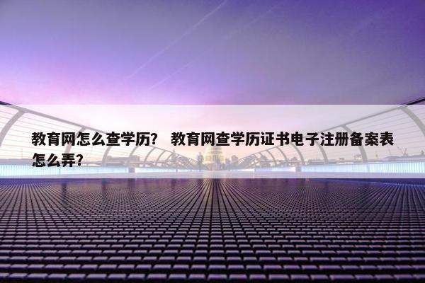 教育网怎么查学历？ 教育网查学历证书电子注册备案表怎么弄？