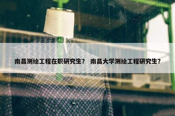 南昌测绘工程在职研究生？ 南昌大学测绘工程研究生？