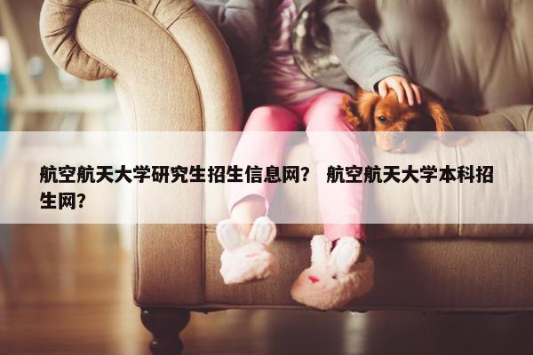 航空航天大学研究生招生信息网？ 航空航天大学本科招生网？