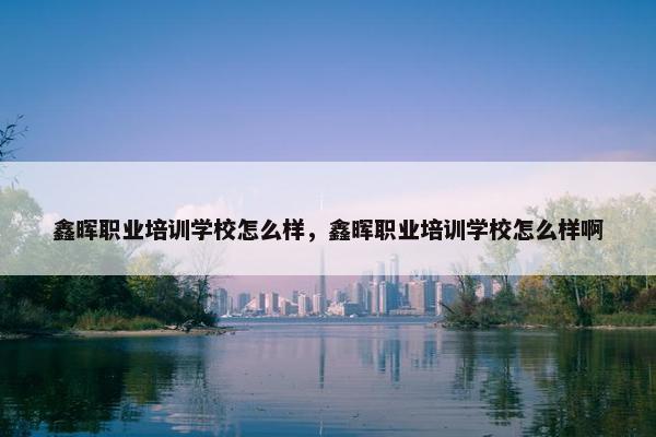 鑫晖职业培训学校怎么样，鑫晖职业培训学校怎么样啊