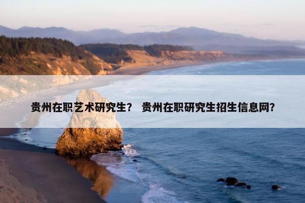 贵州在职艺术研究生？ 贵州在职研究生招生信息网？