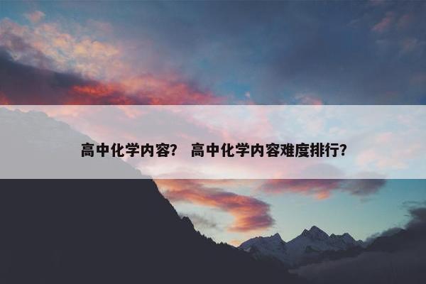 高中化学内容？ 高中化学内容难度排行？