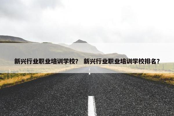 新兴行业职业培训学校？ 新兴行业职业培训学校排名？