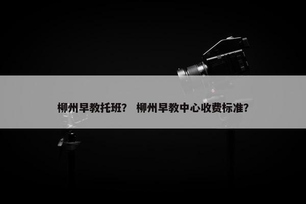 柳州早教托班？ 柳州早教中心收费标准？