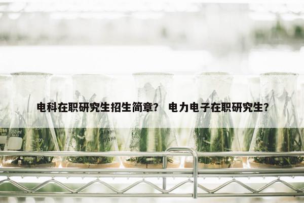 电科在职研究生招生简章？ 电力电子在职研究生？