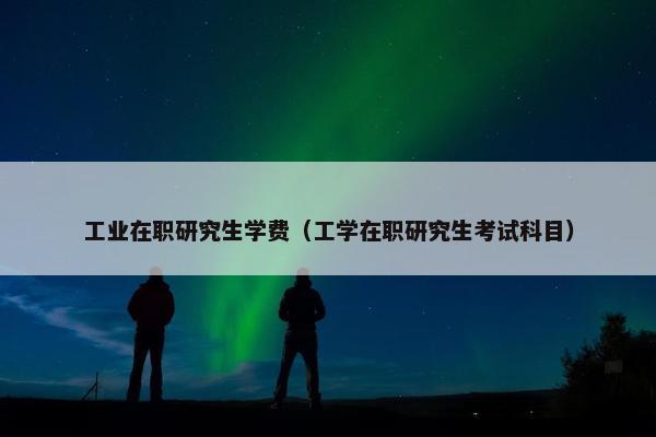 工业在职研究生学费（工学在职研究生考试科目）