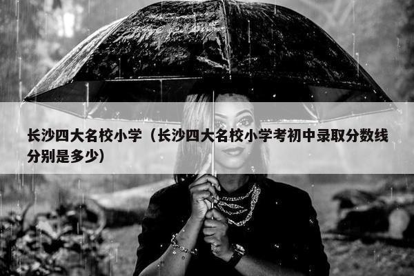 长沙四大名校小学（长沙四大名校小学考初中录取分数线分别是多少）