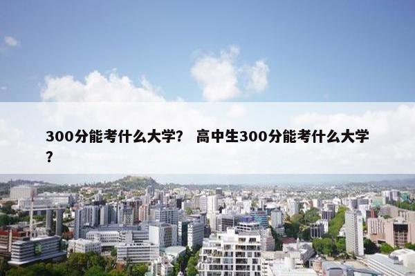 300分能考什么大学？ 高中生300分能考什么大学？