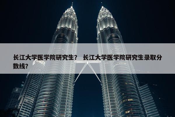 长江大学医学院研究生？ 长江大学医学院研究生录取分数线？
