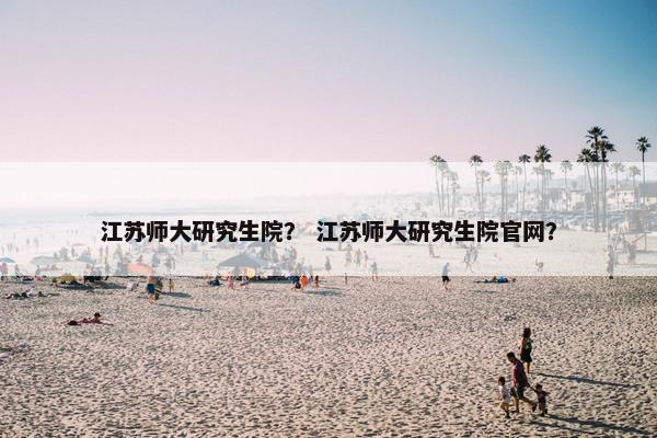 江苏师大研究生院？ 江苏师大研究生院官网？