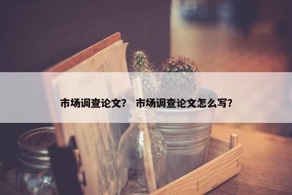 市场调查论文？ 市场调查论文怎么写？