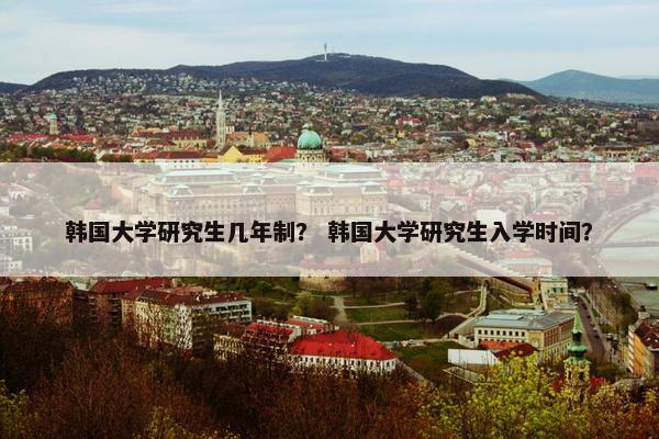 韩国大学研究生几年制？ 韩国大学研究生入学时间？