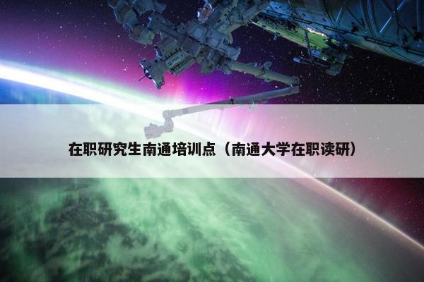 在职研究生南通培训点（南通大学在职读研）