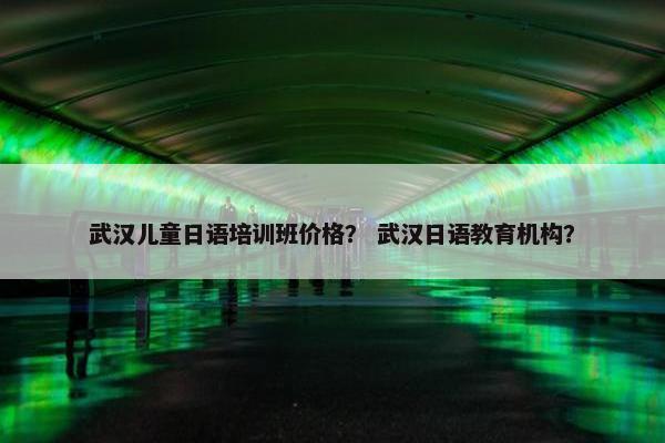 武汉儿童日语培训班价格？ 武汉日语教育机构？