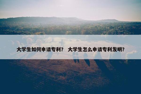 大学生如何申请专利？ 大学生怎么申请专利发明？