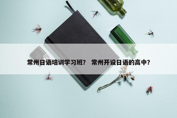 常州日语培训学习班？ 常州开设日语的高中？