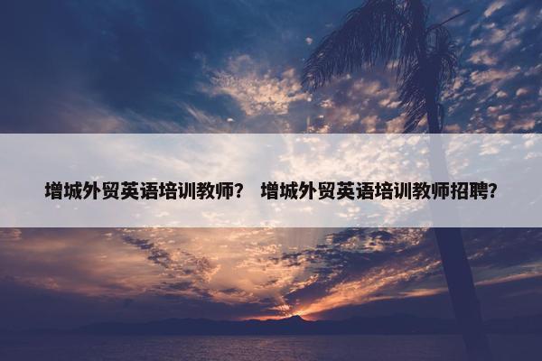 增城外贸英语培训教师？ 增城外贸英语培训教师招聘？