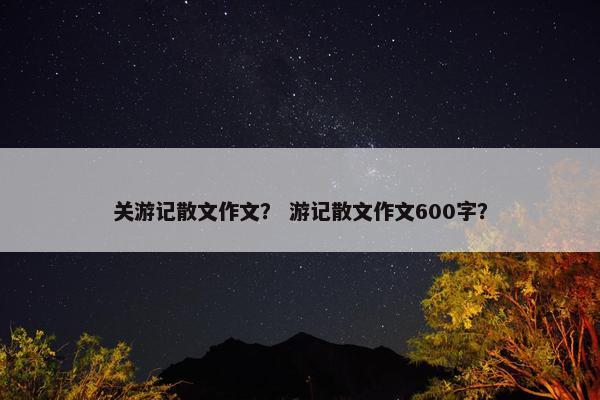 关游记散文作文？ 游记散文作文600字？