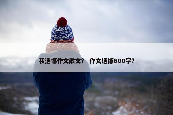 我遗憾作文散文？ 作文遗憾600字？