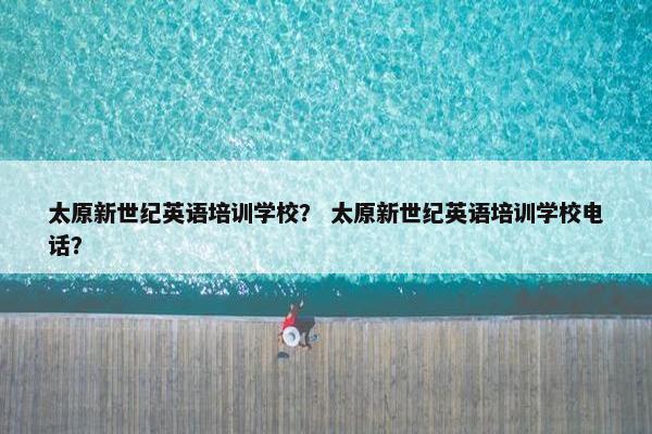 太原新世纪英语培训学校？ 太原新世纪英语培训学校电话？