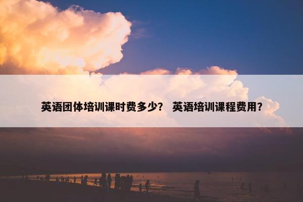 英语团体培训课时费多少？ 英语培训课程费用？
