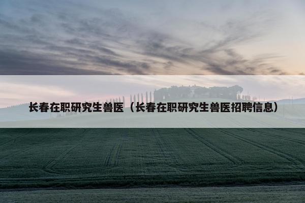 长春在职研究生兽医（长春在职研究生兽医招聘信息）