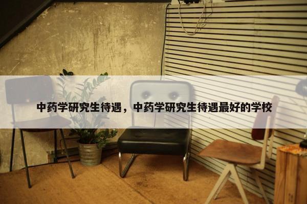 中药学研究生待遇，中药学研究生待遇最好的学校