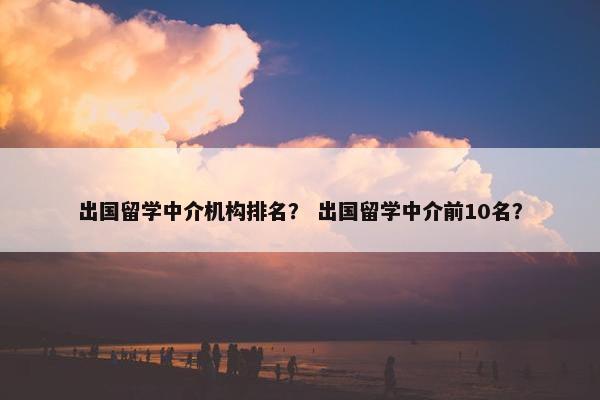 出国留学中介机构排名？ 出国留学中介前10名？