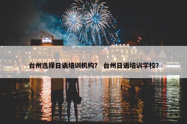 台州选择日语培训机构？ 台州日语培训学校？