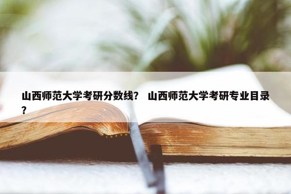 山西师范大学考研分数线？ 山西师范大学考研专业目录？