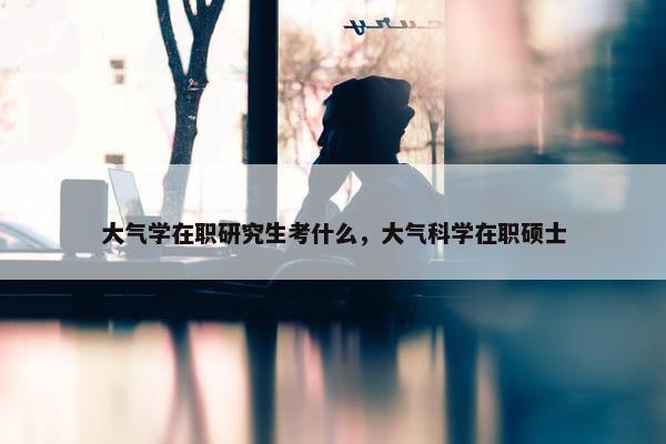 大气学在职研究生考什么，大气科学在职硕士