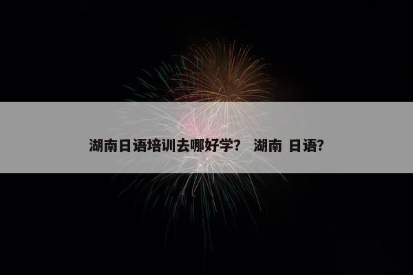 湖南日语培训去哪好学？ 湖南 日语？