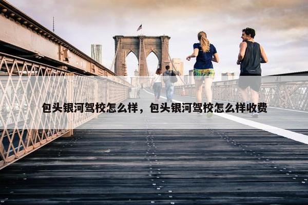 包头银河驾校怎么样，包头银河驾校怎么样收费