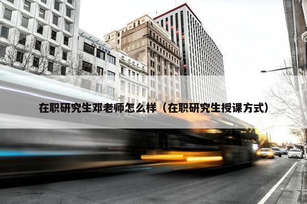 在职研究生邓老师怎么样（在职研究生授课方式）