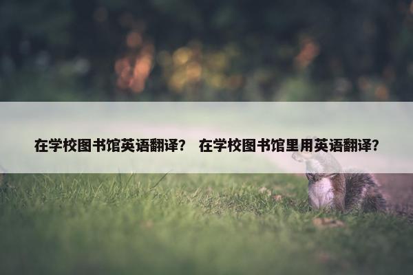 在学校图书馆英语翻译？ 在学校图书馆里用英语翻译？