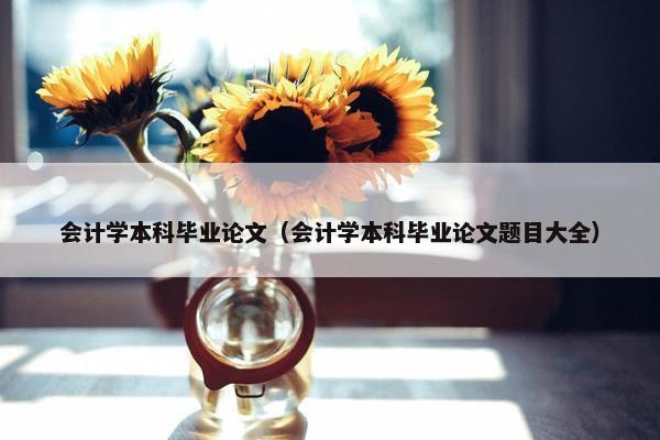 会计学本科毕业论文（会计学本科毕业论文题目大全）