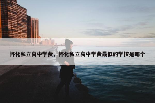 怀化私立高中学费，怀化私立高中学费最低的学校是哪个