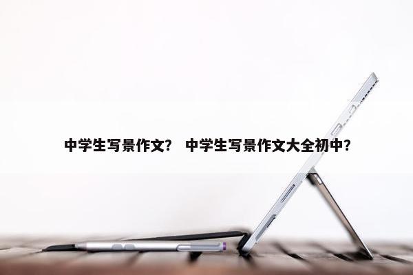中学生写景作文？ 中学生写景作文大全初中？