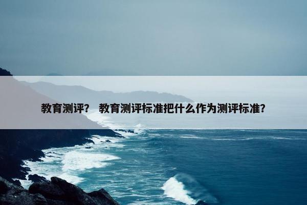 教育测评？ 教育测评标准把什么作为测评标准？