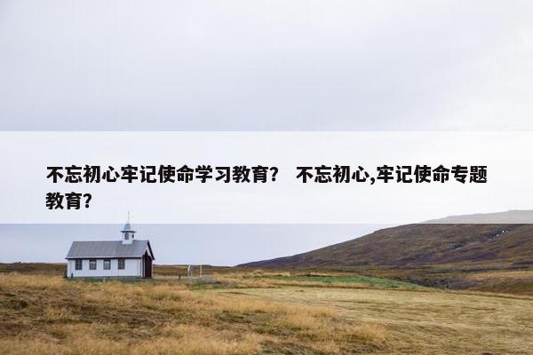 不忘初心牢记使命学习教育？ 不忘初心,牢记使命专题教育？