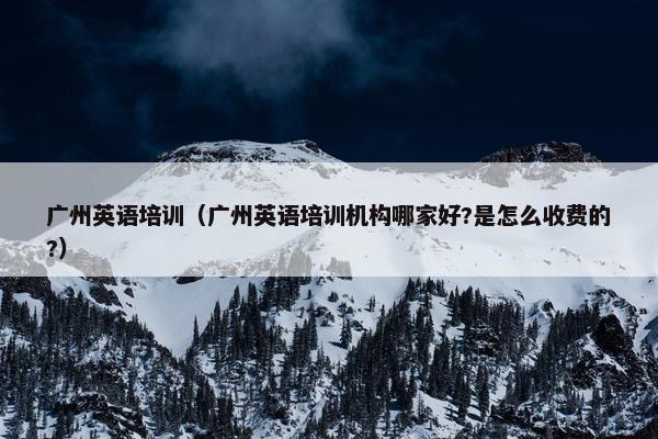 广州英语培训（广州英语培训机构哪家好?是怎么收费的?）