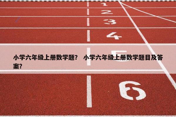 小学六年级上册数学题？ 小学六年级上册数学题目及答案？