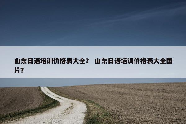 山东日语培训价格表大全？ 山东日语培训价格表大全图片？